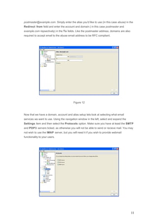 postmaster@example.com. Simply enter the alias you'd like to use (in this case abuse) in the
Redirect from feild and enter the account and domain ( in this case postmaster and
example.com repsectively) in the To feilds. Like the postmaster address, domains are also
required to accept email to the abuse email address to be RFC compliant.
Figure 12
Now that we have a domain, account and alias setup lets look at selecting what email
services we want to use. Using the navigation window in the left, select and expand the
Settings item and then select the Protocols option. Make sure you have at least the SMTP
and POP3 servers ticked, as otherwise you will not be able to send or recieve mail. You may
not wish to use the IMAP server, but you will need it if you wish to provide webmail
functionality to your users.
11
 