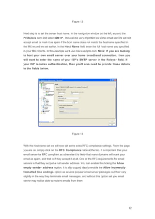 Figure 13
Next step is to set the server host name. In the navigation window on the left, expand the
Protocols item and select SMTP . This can be very important as some email servers will not
accept email or mark it as spam if the host name does not match the hostname specified in
the MX record we set earlier. In the Host Name field enter the full host name you specified
in your MX records. In this example we'll use mail.example.com. Note: If you are looking
to host your own email server over your home broadband connection, then you
will want to enter the name of your ISP's SMTP server in the Relayer field. If
your ISP requires authentication, then you'll also need to provide those details
in the fields below.
Figure 14
With the host name set we will now set some extra RFC compliance settings. From the page
you are on, simply click on the RFC Compliance tabe at the top. It is important that your
email server be RFC compliant as otherwise it is likely that many domains will mark your
email as spam, and that is if they accept it at all. One of the RFC requirements for email
servers is that they accpet a null sender address. You can enable this ticking the Allow
empty sender address option. It is also a good idea to enable the Allow incorrectly
formatted line endings option as several popular email server packages out their vary
slightly in the way they terminate email messages, and without this option set you email
server may not be able to recieve emails from them
12
 