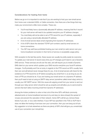 Considerations for hosting from home
Before we go on it is important to note that if you are wanting to host your own email server
from home over a standard ADSL or Cable connection, then there are a few things that may
make your environment a little more complex. These are;
 You'll most likely have a dynamically allocated IP address, meaning that the A record
for your mail server will need to be updated everytime your IP address changes.
 You most likely will not be able to set a PTR record for your IP address, especially if
you are using a dynamically allocated IP address.
 A lot of email servers block email originating from dynamic IP addresses.
 A lot of ISP's block the standard TCP/IP port numbers used by email servers on
home connections.
 You ISP may well have prohibited hosting your own email (or web) server over your
home broadband connection in their terms of service or acceptable usage policy.
With exception to the last few points, these issues can usually be pretty easily be overcome.
To update your mail server A record every time your IP changes you'll need to use a Dynamic
DNS service. These services are all over the web, and will require you to install a Dynamic
DNS client on your server which updates your DNS records everytime your local IP address
changes. You'll probably won't be so lucky in regards to the PTR record as ISP's usually have
their own and will almost never change these for you. A lot of email servers will check for the
existence of a PTR record for an IP before accepting any email from it, so as long as you do
have a PTR you should be ok. If you are hosting your email server on a dynamic IP address
then you'll need to look at using an SMTP relay server (sometime called smart relay) which is
usually your ISP SMTP server. With this cause all outgoing email from your server is sent out
through your relay server which should be set up properly and will allow you to send email to
servers that don't allow incoming email from dynamic IP addresses.
Among the trickier problems to solve is that a lot of the time ISP's will block commonly
attacked ports on home broadband services to try and stop (or slow at least) the spread of
viruses and prevent the saturation of their network. Some ISP's will let you remove these
blocks if you ask, or via a web interface. If your ISP has specified in the TOS or AUP that it
does not allow the hosting of services over your connection, then your are bang out of luck.
My suggestion is to look elsewhere as there are plenty of ISP's that will give you unrestricted
use of your connection (as it should be).
3
 