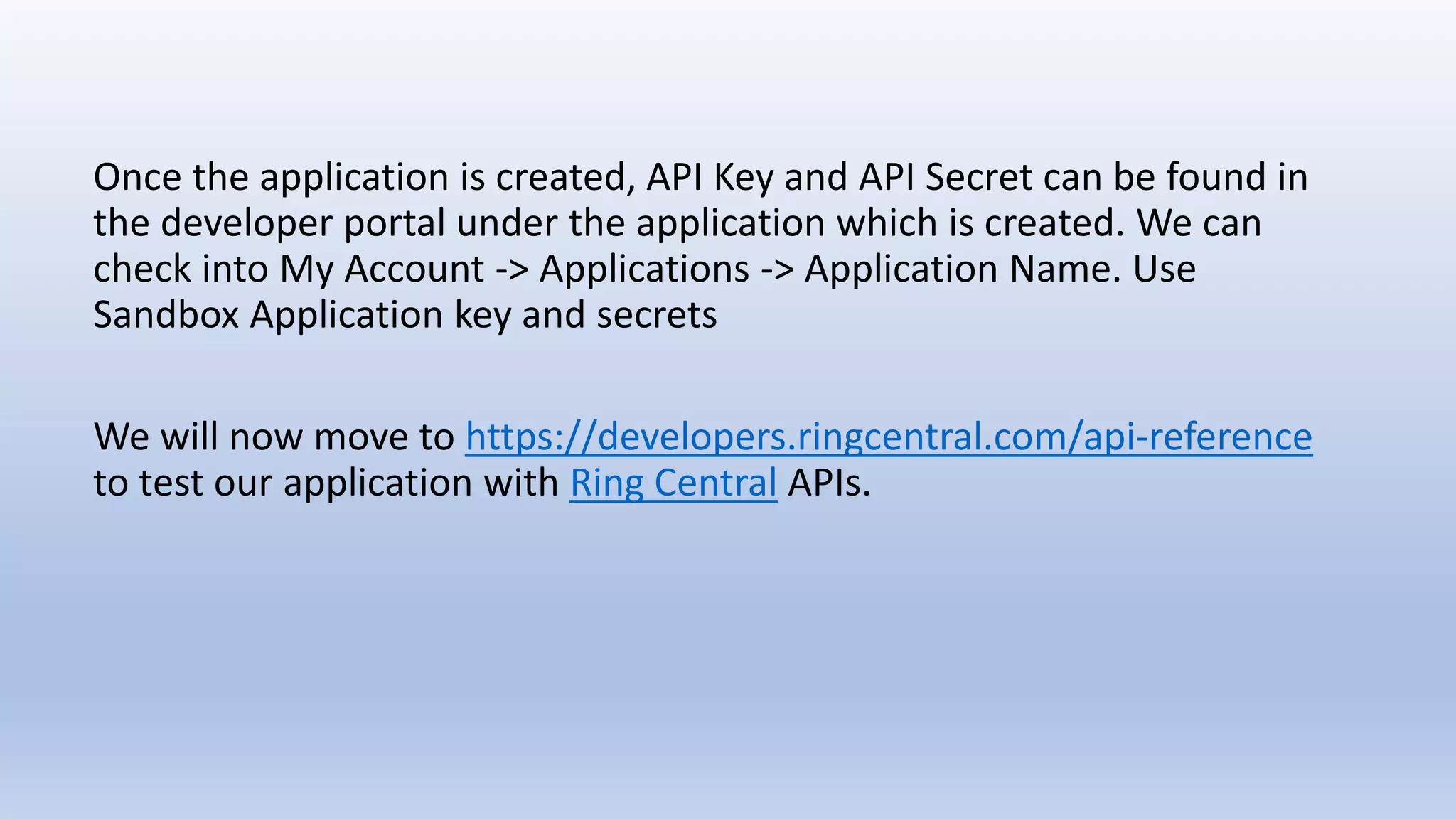 Once the application is created, API Key and API Secret can be found in
the developer portal under the application which is created. We can
check into My Account -> Applications -> Application Name. Use
Sandbox Application key and secrets
We will now move to https://developers.ringcentral.com/api-reference
to test our application with Ring Central APIs.
 
