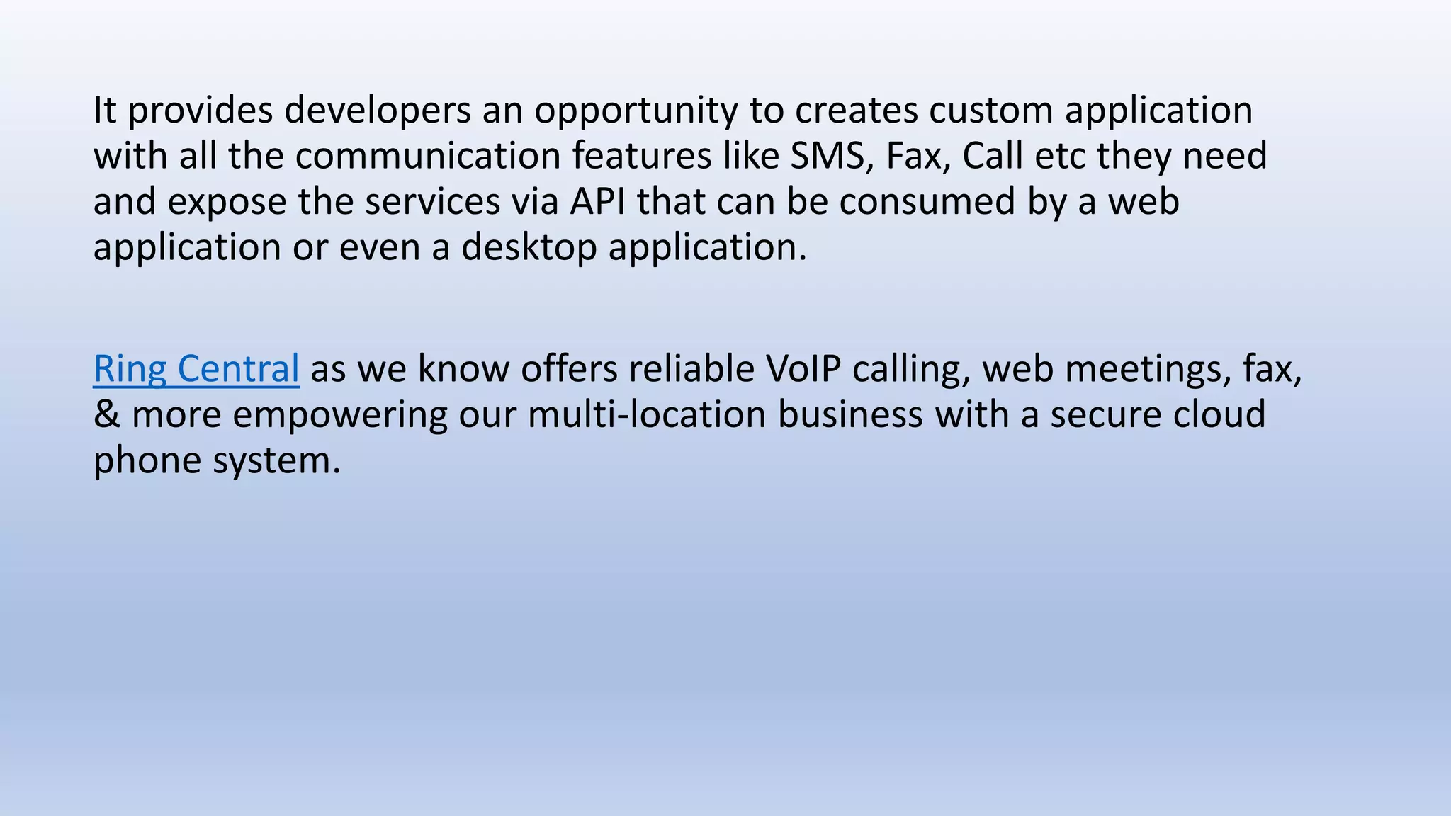It provides developers an opportunity to creates custom application
with all the communication features like SMS, Fax, Call etc they need
and expose the services via API that can be consumed by a web
application or even a desktop application.
Ring Central as we know offers reliable VoIP calling, web meetings, fax,
& more empowering our multi-location business with a secure cloud
phone system.
 
