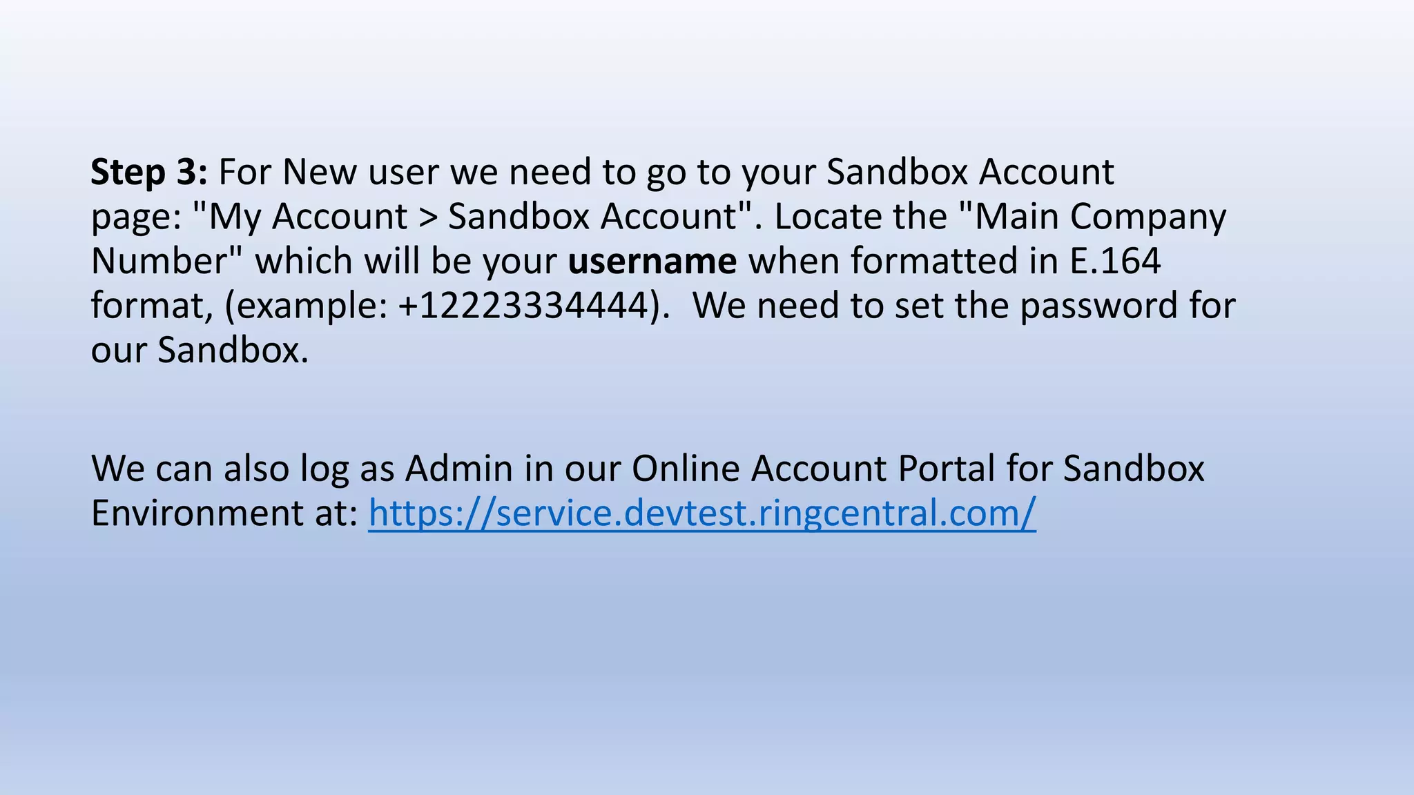 Step 3: For New user we need to go to your Sandbox Account
page: "My Account > Sandbox Account". Locate the "Main Company
Number" which will be your username when formatted in E.164
format, (example: +12223334444). We need to set the password for
our Sandbox.
We can also log as Admin in our Online Account Portal for Sandbox
Environment at: https://service.devtest.ringcentral.com/
 