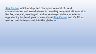 Ring Central which undisputed champion in world of cloud
communication and award winner in providing communication services
like fax, sms, call, meeting etc and more also provides a wonderful
opportunity for developers to learn about Ring Central and it's API as
well as contribute yourself into this platform.
 