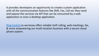 It provides developers an opportunity to creates custom application
with all the communication features like SMS, Fax, Call etc they need
and expose the services via API that can be consumed by a web
application or even a desktop application.
Ring Central as we know offers reliable VoIP calling, web meetings, fax,
& more empowering our multi-location business with a secure cloud
phone system.
 