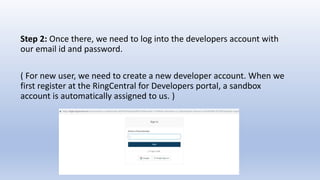 Step 2: Once there, we need to log into the developers account with
our email id and password.
( For new user, we need to create a new developer account. When we
first register at the RingCentral for Developers portal, a sandbox
account is automatically assigned to us. )
 