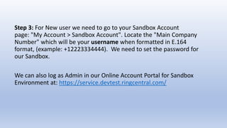 Step 3: For New user we need to go to your Sandbox Account
page: "My Account > Sandbox Account". Locate the "Main Company
Number" which will be your username when formatted in E.164
format, (example: +12223334444). We need to set the password for
our Sandbox.
We can also log as Admin in our Online Account Portal for Sandbox
Environment at: https://service.devtest.ringcentral.com/
 