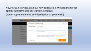 Now we can start creating our new application. We need to fill the
application name and description as below:
(You can give and name and description as your wish.)
 