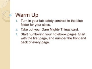 Warm Up
1.   Turn in your lab safety contract to the blue
     folder for your class.
2.   Take out your Dare Mighty Things card.
3.   Start numbering your notebook pages. Start
     with the first page, and number the front and
     back of every page.
 