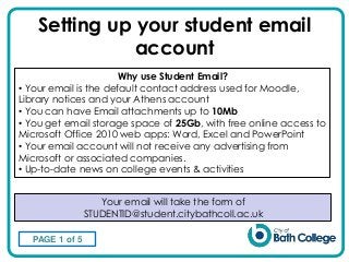 Setting up your student email
account
Your email will take the form of
STUDENTID@student.citybathcoll.ac.uk
Why use Student Email?
• Your email is the default contact address used for Moodle,
Library notices and your Athens account
• You can have Email attachments up to 10Mb
• You get email storage space of 25Gb, with free online access to
Microsoft Office 2010 web apps: Word, Excel and PowerPoint
• Your email account will not receive any advertising from
Microsoft or associated companies.
• Up-to-date news on college events & activities
PAGE 1 of 5
 