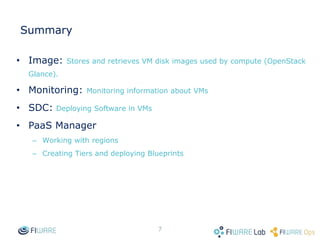 6
Summary
 Image: Stores and retrieves VM disk images used by compute
(OpenStack Glance).
 Monitoring: Monitoring information about VMs
 SDC: Deploying Software in VMs
 PaaS Manager
 Working with regions
 Creating Tiers and deploying Blueprints
 