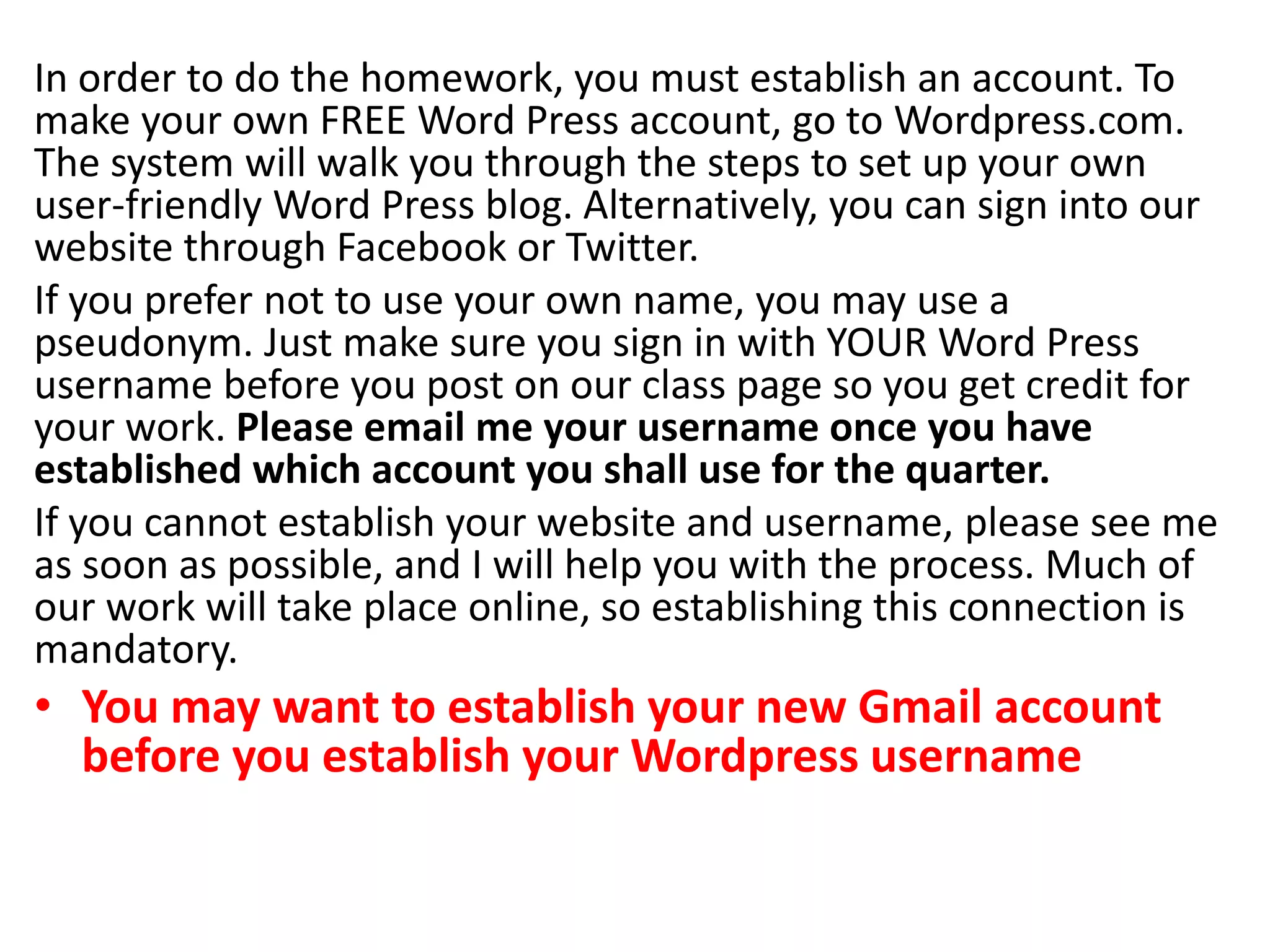 In order to do the homework, you must establish an account. To
make your own FREE Word Press account, go to Wordpress.com.
The system will walk you through the steps to set up your own
user-friendly Word Press blog. Alternatively, you can sign into our
website through Facebook or Twitter.
If you prefer not to use your own name, you may use a
pseudonym. Just make sure you sign in with YOUR Word Press
username before you post on our class page so you get credit for
your work. Please email me your username once you have
established which account you shall use for the quarter.
If you cannot establish your website and username, please see me
as soon as possible, and I will help you with the process. Much of
our work will take place online, so establishing this connection is
mandatory.
• You may want to establish your new Gmail account
before you establish your Wordpress username