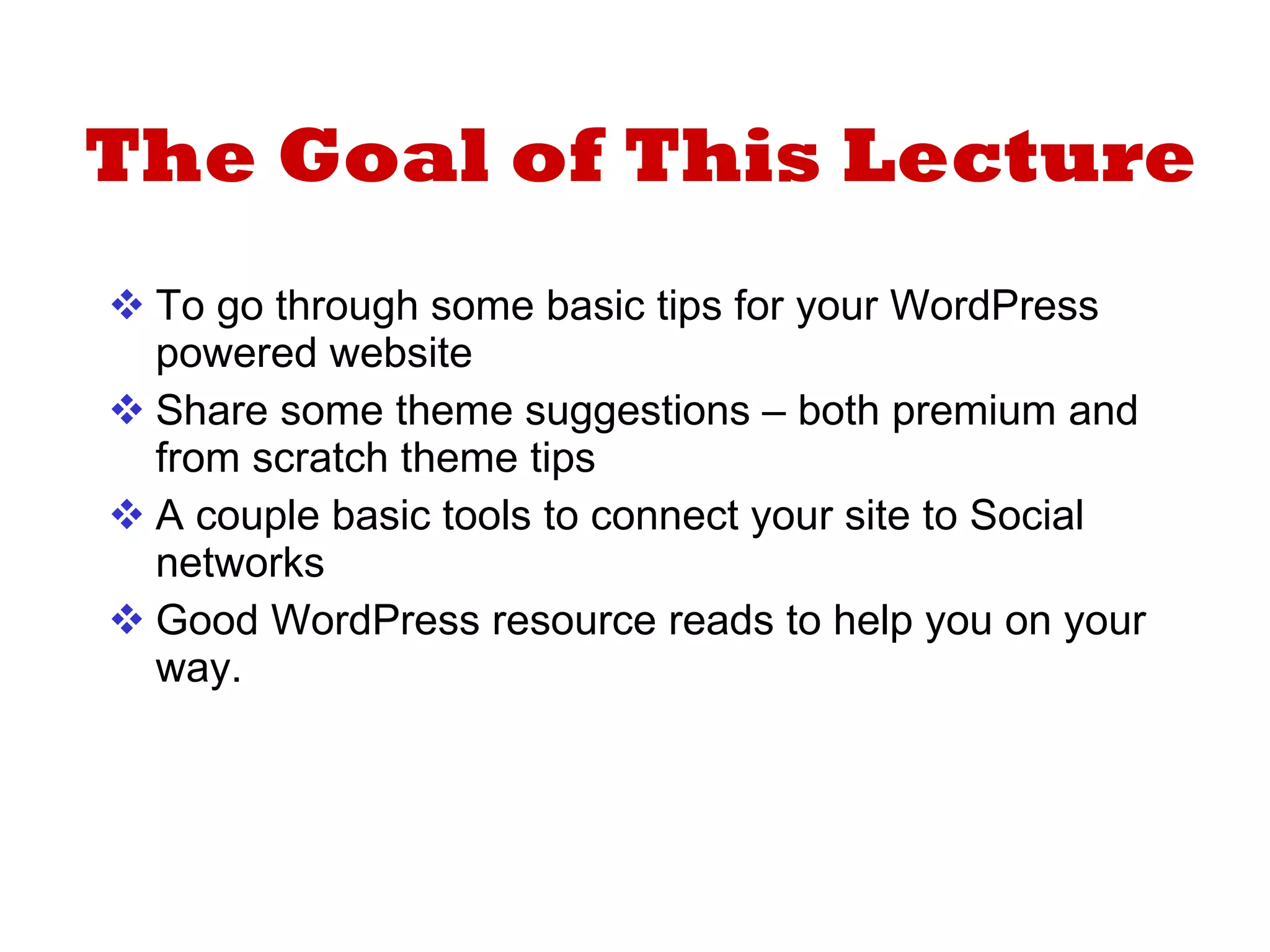 The Goal of This Lecture To go through some basic tips for your WordPress powered website Share some theme suggestions – both premium and from scratch theme tips A couple basic tools to connect your site to Social networks Good WordPress resource reads to help you on your way. 