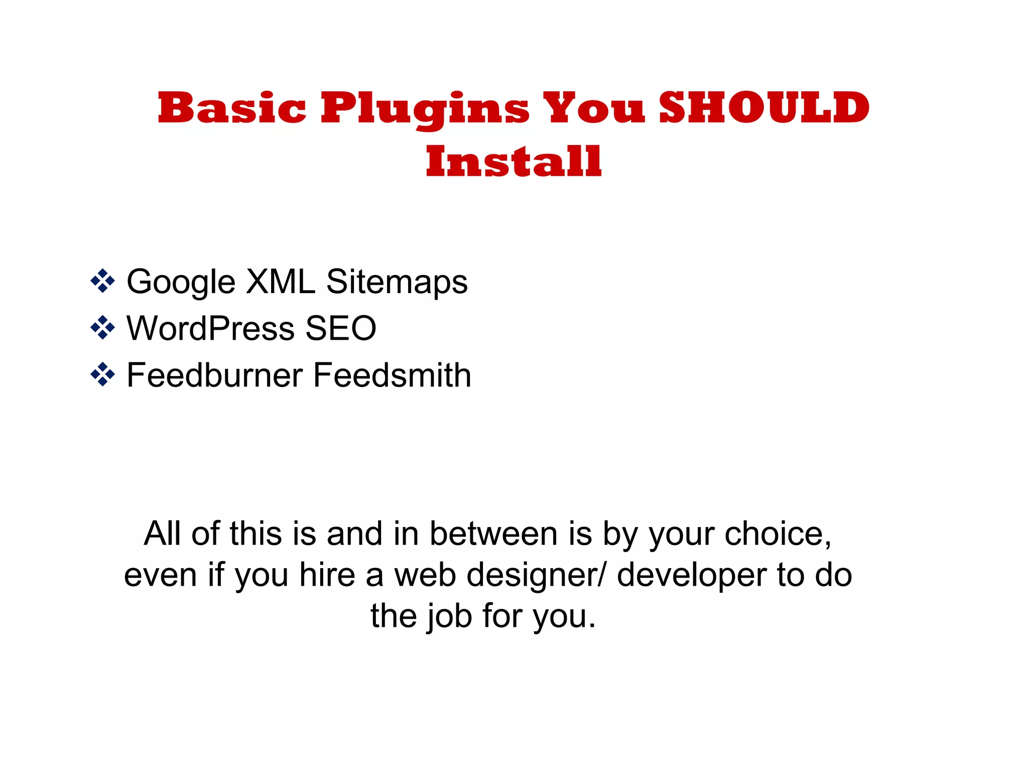 Basic Plugins You SHOULD Install Google XML Sitemaps WordPress SEO Feedburner Feedsmith All of this is and in between is by your choice, even if you hire a web designer/ developer to do the job for you.  
