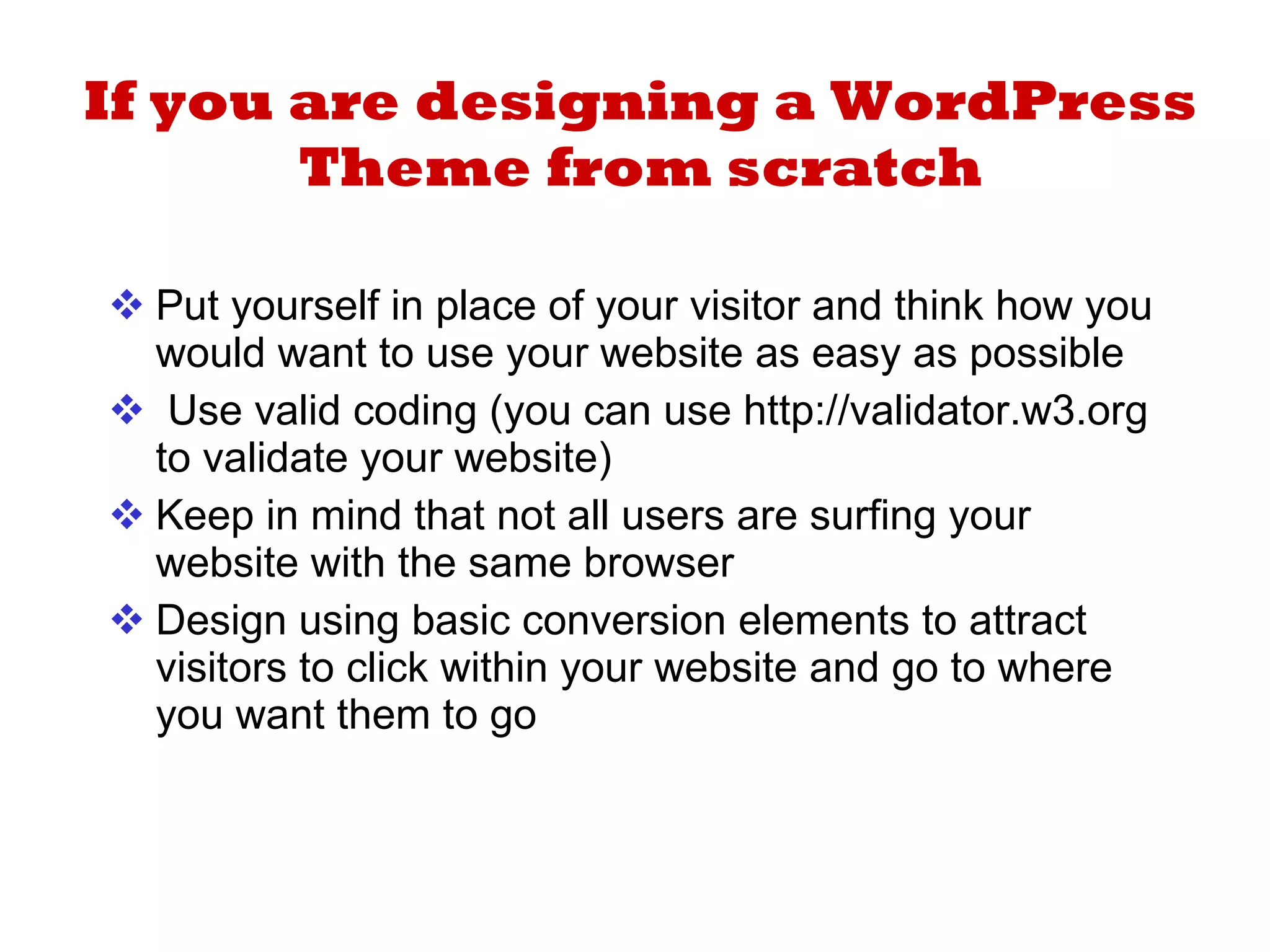 If you are designing a WordPress Theme from scratch Put yourself in place of your visitor and think how you would want to use your website as easy as possible Use valid coding (you can use http://validator.w3.org to validate your website) Keep in mind that not all users are surfing your website with the same browser Design using basic conversion elements to attract visitors to click within your website and go to where you want them to go 