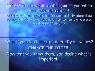 GREAT! You now know what guides you when
          you make decisions. !
For example: Someone who has freedom and adventure above
 security is likely to take more risks than someone who places
                       great value on security




What if you don’t like the order of your values?
            CHANGE THE ORDER!
Now that you know them, you decide what is
                   important.
 