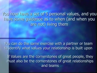You now have a set of 5 personal values, and you
 have some guidance as to when (and when you
             are not) living them



 You can do the same exercise with a partner or team
 to identify what values your relationship is built upon

  If Values are the cornerstones of great people, they
  must also be the cornerstones of great relationships
                       and teams
 