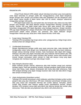 SETTING VPN PPTP

2010

PENGANTAR VPN

Virtual Private Network (VPN) adalah sebuah teknologi komunikasi yang memungkinkan
untuk dapat terkoneksi ke jaringan publik dan menggunakannya untuk dapat bergabung
dengan jaringan lokal. Dengan cara tersebut maka akan didapatkan hak dan pengaturan yang
sama seperti halnya berada di dalam kantor atau LAN itu sendiri, walaupun sebenarnya
menggunakan jaringan milik publik.
VPN dapat terjadi antara dua end-system atau dua komputer atau antara dua atau lebih
jaringan yang berbeda. VPN dapat dibentuk dengan menggunakan teknologi tunneling dan
enkripsi. Koneksi VPN juga dapat terjadi pada semua layer pada protocol OSI, sehingga
komunikasi menggunakan VPN dapat digunakan untuk berbagai keperluan. Dengan demikian,
VPN juga dapat dikategorikan sebagai infrastruktur WAN alterbatif untuk mendapatkan koneksi
point-to-point pribadi antara pengirim dan penerima. Dan dapat dilakukan dengan
menggunakan media apa saja, tanpa perlu media leased line atau frame relay.
1.

Fungsi Utama Teknologi VPN
Teknologi VPN menyediakan tiga fungsi utama untuk penggunaannya. Ketiga fungsi utama
tersebut antara lain sebagai berikut.

2.

Confidentially (Kerahasiaan)
Dengan digunakannnya jaringan publik yang rawan pencurian data, maka teknologi VPN
menggunakan sistem kerja dengan cara mengenkripsi semua data yang lewat melauinya.
Dengan adanya teknologi enkripsi tersebut, maka kerahasiaan data dapat lebih terjaga.
Walaupun ada pihak yang dapat menyadap data yang melewati internet bahkan jalur VPN
itu sendiri, namun belum tentu dapat membaca data tersebut, karena data tersebut telah
teracak. Dengan menerapkan sistem enkripsi ini, tidak ada satupun orang yang dapat
mengakses dan membaca isi jaringan data dengan mudah.

3.

Data Intergrity (Keutuhan data)
Ketika melewati jaringan internet, sebenarnya data telah berjalan sangat jauh melintasi
berbagai negara. Pada saat perjalanan tersebut, berbagai gangguan dapat terjadi terhadap
isinya, baik hilang, rusak, ataupun dimanipulasi oleh orang yang tidak seharusnya. Pada
VPN terdapat teknologi yang dapat menjaga keutuhan data mulai dari data dikirim hingga
data sampai di tempat tujuan.

4.

Origin Authentication (Autentikasi sumber)

Teknologi VPN memiliki kemampuan untuk melakukan autentikasi terhadap sumber-sumber
pengirim data yang akan diterimanya. VPN akan melakukan pemeriksaan terhadap semua
data yang masuk dan mengambil informasi dari sumber datanya. Kemudian, alamat
sumber data tersebut akan disetujui apabila proses autentikasinya berhasil. Dengan
demikian, VPN menjamin semua data yang dikirim dan diterima berasal dari sumber yang
seharusnya. Tidak ada data yang dipalsukan atau dikirim oleh pihak-pihak lain.

Oleh Ditya Permana Adi - EDP RS. Panti Waluyo Surakarta

1

 