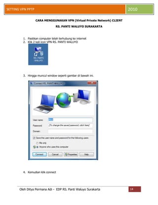 2010

SETTING VPN PPTP
CARA MENGGUNAKAN VPN (Virtual Private Network) CLIENT
RS. PANTI WALUYO SURAKARTA

1. Pastikan computer telah terhubung ke internet
2. Klik 2 kali icon VPN RS. PANTI WALUYO

3. Hingga muncul window seperti gambar di bawah ini.

4. Kemudian klik connect

Oleh Ditya Permana Adi - EDP RS. Panti Waluyo Surakarta

14

 