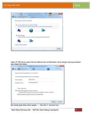SETTING VPN PPTP

2010

Isikan IP VPN Server pada Internet Address dan isi Destination name dengan nama perusahaan
atau dapat diisi bebas

Beri tanda pada Allow other people……. Dan Don`t Connect now…

Oleh Ditya Permana Adi - EDP RS. Panti Waluyo Surakarta

6

 