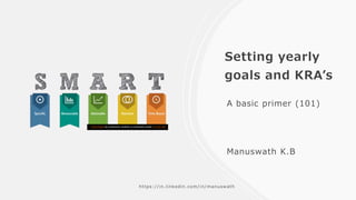 Setting yearly
goals and KRA’s
A basic primer (101)
Manuswath K.B
This Photo by Unknown Author is licensed under CC BY-SA
https://in.linkedin.com/in/manuswath
 
