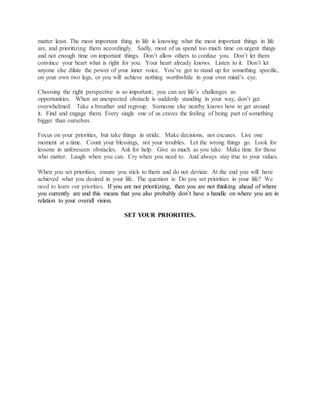 matter least. The most important thing in life is knowing what the most important things in life
are, and prioritizing them accordingly. Sadly, most of us spend too much time on urgent things
and not enough time on important things. Don’t allow others to confuse you. Don’t let them
convince your heart what is right for you. Your heart already knows. Listen to it. Don’t let
anyone else dilute the power of your inner voice. You’ve got to stand up for something specific,
on your own two legs, or you will achieve nothing worthwhile in your own mind’s eye.
Choosing the right perspective is so important; you can see life’s challenges as
opportunities. When an unexpected obstacle is suddenly standing in your way, don’t get
overwhelmed. Take a breather and regroup. Someone else nearby knows how to get around
it. Find and engage them. Every single one of us craves the feeling of being part of something
bigger than ourselves.
Focus on your priorities, but take things in stride. Make decisions, not excuses. Live one
moment at a time. Count your blessings, not your troubles. Let the wrong things go. Look for
lessons in unforeseen obstacles. Ask for help. Give as much as you take. Make time for those
who matter. Laugh when you can. Cry when you need to. And always stay true to your values.
When you set priorities, ensure you stick to them and do not deviate. At the end you will have
achieved what you desired in your life. The question is: Do you set priorities in your life? We
need to learn our priorities. If you are not prioritizing, then you are not thinking ahead of where
you currently are and this means that you also probably don’t have a handle on where you are in
relation to your overall vision.
SET YOUR PRIORITIES.
 