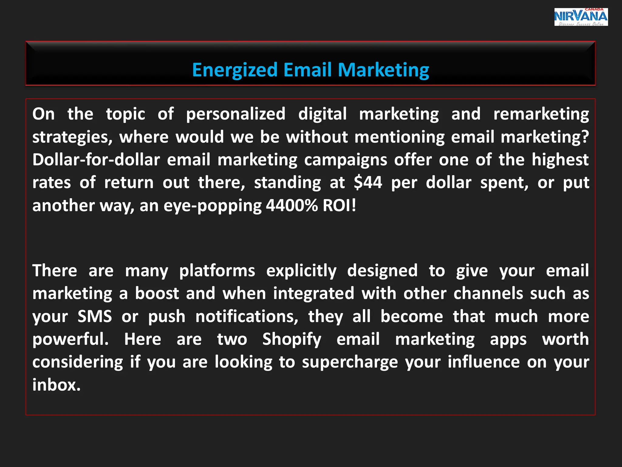 Energized Email Marketing
On the topic of personalized digital marketing and remarketing
strategies, where would we be without mentioning email marketing?
Dollar-for-dollar email marketing campaigns offer one of the highest
rates of return out there, standing at $44 per dollar spent, or put
another way, an eye-popping 4400% ROI!
There are many platforms explicitly designed to give your email
marketing a boost and when integrated with other channels such as
your SMS or push notifications, they all become that much more
powerful. Here are two Shopify email marketing apps worth
considering if you are looking to supercharge your influence on your
inbox.
 
