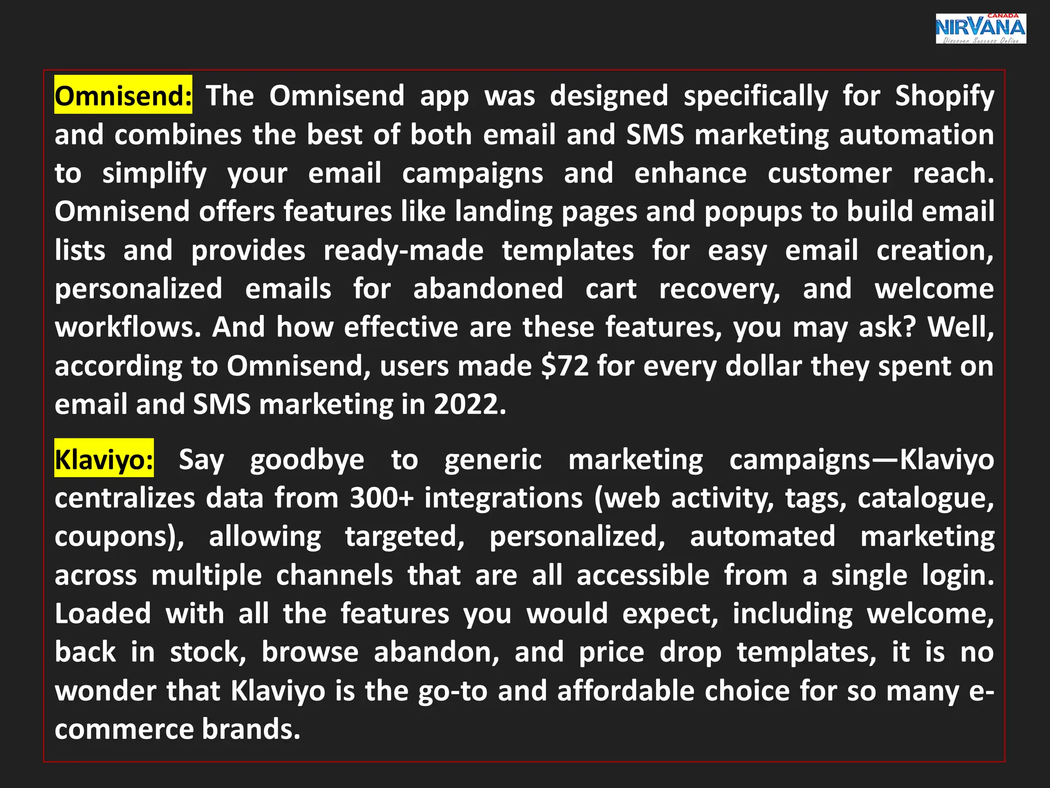 Omnisend: The Omnisend app was designed specifically for Shopify
and combines the best of both email and SMS marketing automation
to simplify your email campaigns and enhance customer reach.
Omnisend offers features like landing pages and popups to build email
lists and provides ready-made templates for easy email creation,
personalized emails for abandoned cart recovery, and welcome
workflows. And how effective are these features, you may ask? Well,
according to Omnisend, users made $72 for every dollar they spent on
email and SMS marketing in 2022.
Klaviyo: Say goodbye to generic marketing campaigns—Klaviyo
centralizes data from 300+ integrations (web activity, tags, catalogue,
coupons), allowing targeted, personalized, automated marketing
across multiple channels that are all accessible from a single login.
Loaded with all the features you would expect, including welcome,
back in stock, browse abandon, and price drop templates, it is no
wonder that Klaviyo is the go-to and affordable choice for so many e-
commerce brands.
 