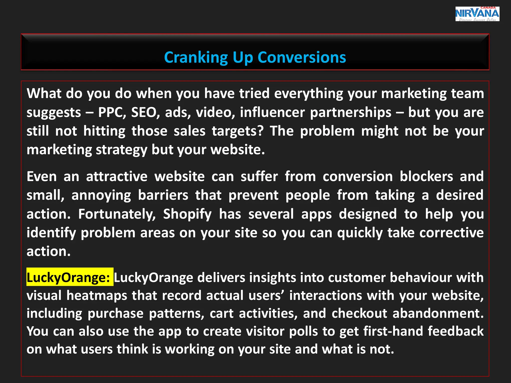 Cranking Up Conversions
What do you do when you have tried everything your marketing team
suggests – PPC, SEO, ads, video, influencer partnerships – but you are
still not hitting those sales targets? The problem might not be your
marketing strategy but your website.
Even an attractive website can suffer from conversion blockers and
small, annoying barriers that prevent people from taking a desired
action. Fortunately, Shopify has several apps designed to help you
identify problem areas on your site so you can quickly take corrective
action.
LuckyOrange: LuckyOrange delivers insights into customer behaviour with
visual heatmaps that record actual users’ interactions with your website,
including purchase patterns, cart activities, and checkout abandonment.
You can also use the app to create visitor polls to get first-hand feedback
on what users think is working on your site and what is not.
 