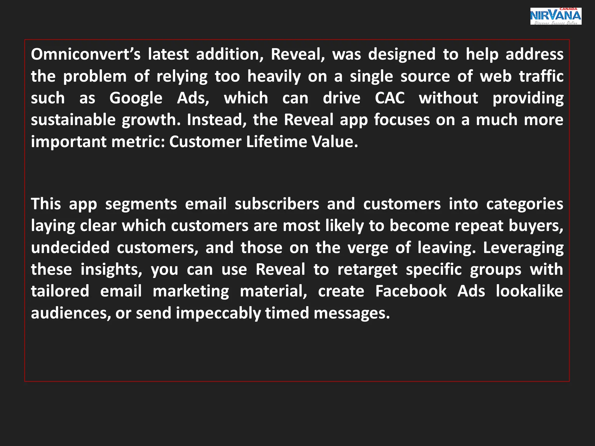 Omniconvert’s latest addition, Reveal, was designed to help address
the problem of relying too heavily on a single source of web traffic
such as Google Ads, which can drive CAC without providing
sustainable growth. Instead, the Reveal app focuses on a much more
important metric: Customer Lifetime Value.
This app segments email subscribers and customers into categories
laying clear which customers are most likely to become repeat buyers,
undecided customers, and those on the verge of leaving. Leveraging
these insights, you can use Reveal to retarget specific groups with
tailored email marketing material, create Facebook Ads lookalike
audiences, or send impeccably timed messages.
 