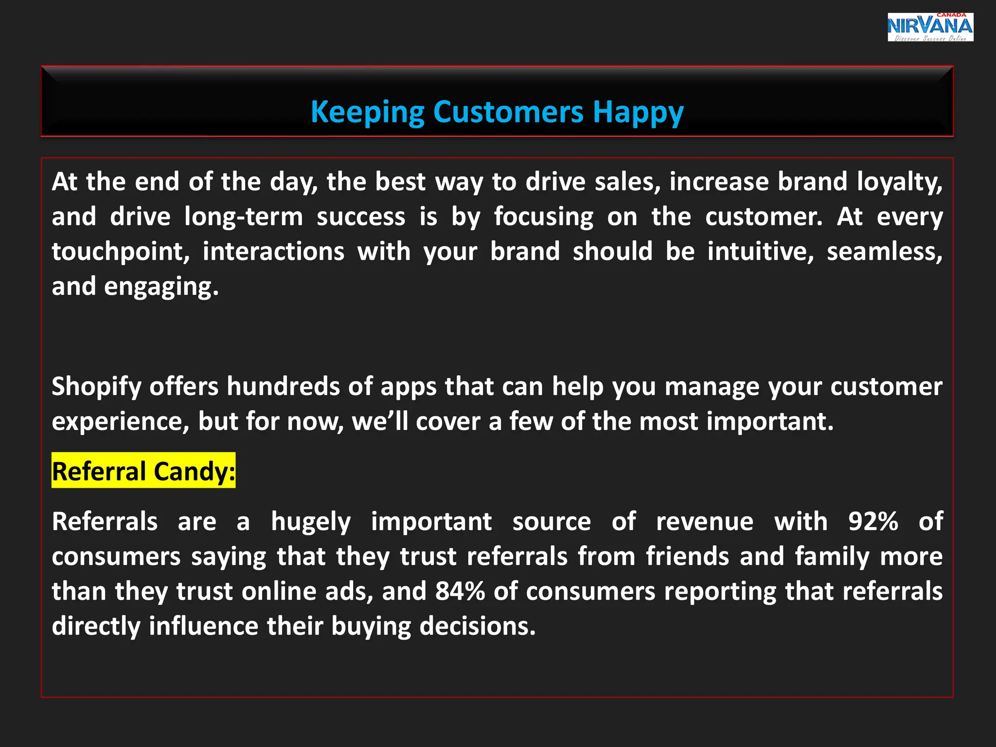 Keeping Customers Happy
At the end of the day, the best way to drive sales, increase brand loyalty,
and drive long-term success is by focusing on the customer. At every
touchpoint, interactions with your brand should be intuitive, seamless,
and engaging.
Shopify offers hundreds of apps that can help you manage your customer
experience, but for now, we’ll cover a few of the most important.
Referral Candy:
Referrals are a hugely important source of revenue with 92% of
consumers saying that they trust referrals from friends and family more
than they trust online ads, and 84% of consumers reporting that referrals
directly influence their buying decisions.
 