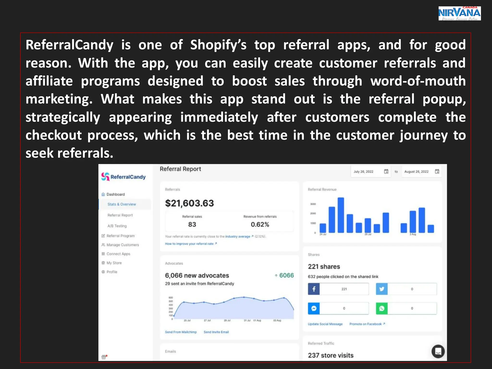 ReferralCandy is one of Shopify’s top referral apps, and for good
reason. With the app, you can easily create customer referrals and
affiliate programs designed to boost sales through word-of-mouth
marketing. What makes this app stand out is the referral popup,
strategically appearing immediately after customers complete the
checkout process, which is the best time in the customer journey to
seek referrals.
 