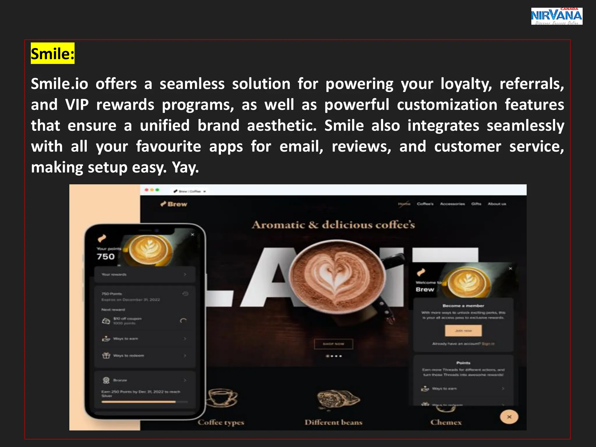Smile:
Smile.io offers a seamless solution for powering your loyalty, referrals,
and VIP rewards programs, as well as powerful customization features
that ensure a unified brand aesthetic. Smile also integrates seamlessly
with all your favourite apps for email, reviews, and customer service,
making setup easy. Yay.
 