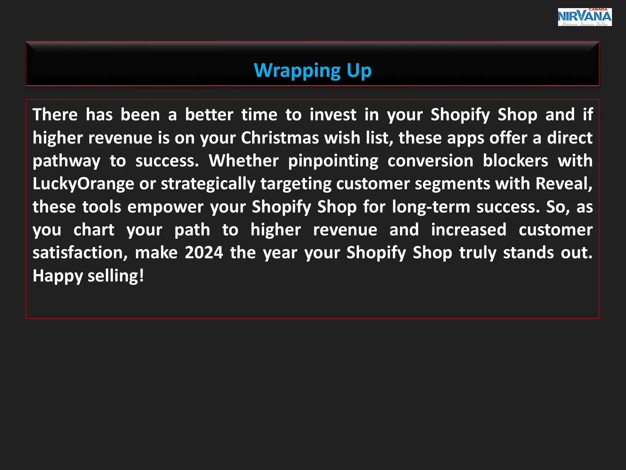 Wrapping Up
There has been a better time to invest in your Shopify Shop and if
higher revenue is on your Christmas wish list, these apps offer a direct
pathway to success. Whether pinpointing conversion blockers with
LuckyOrange or strategically targeting customer segments with Reveal,
these tools empower your Shopify Shop for long-term success. So, as
you chart your path to higher revenue and increased customer
satisfaction, make 2024 the year your Shopify Shop truly stands out.
Happy selling!
 