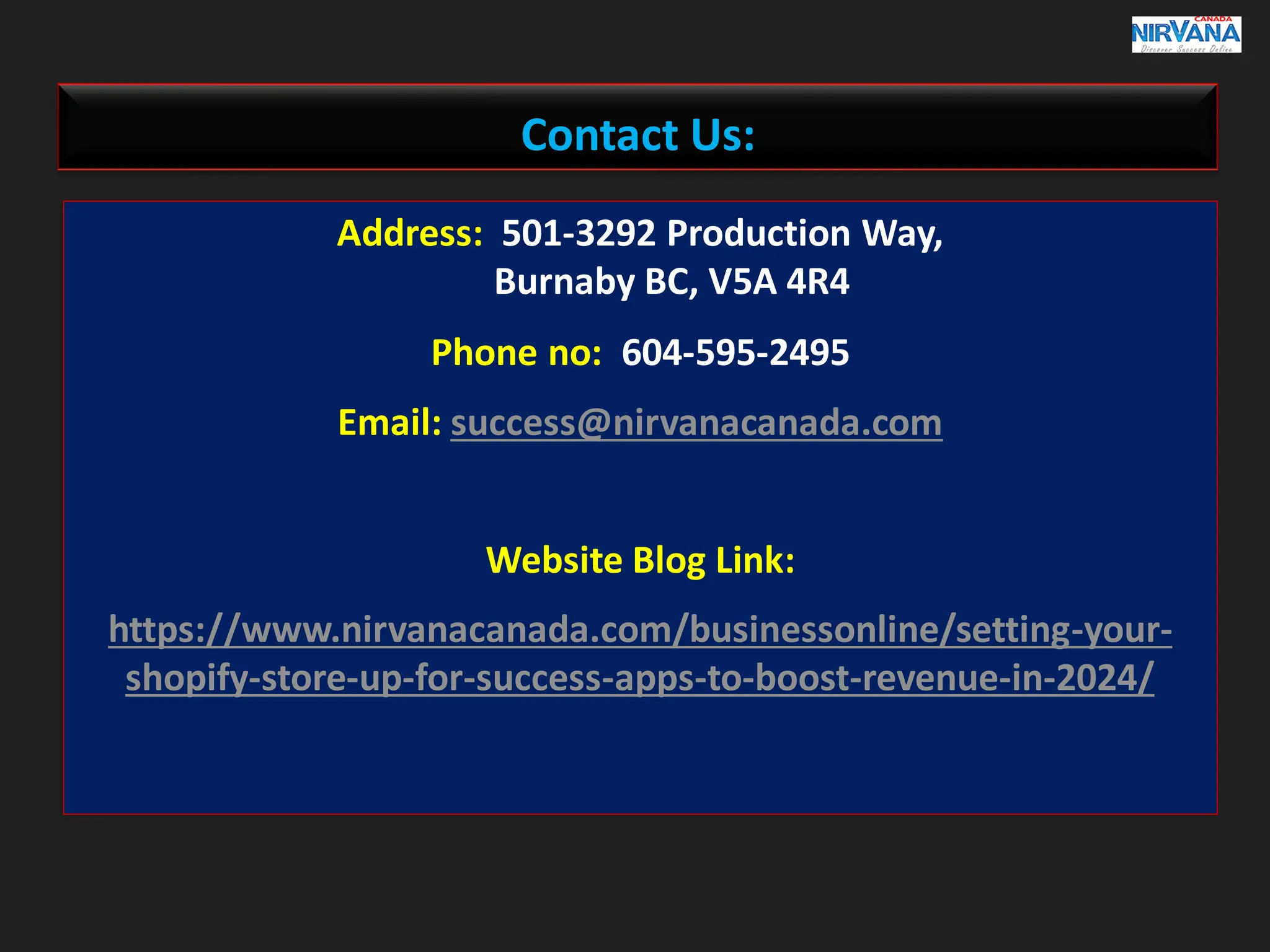 Contact Us:
Address: 501-3292 Production Way,
Burnaby BC, V5A 4R4
Phone no: 604-595-2495
Email: success@nirvanacanada.com
Website Blog Link:
https://www.nirvanacanada.com/businessonline/setting-your-
shopify-store-up-for-success-apps-to-boost-revenue-in-2024/
 