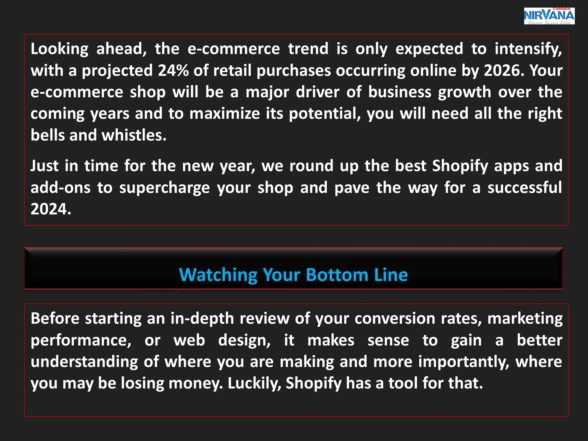 Looking ahead, the e-commerce trend is only expected to intensify,
with a projected 24% of retail purchases occurring online by 2026. Your
e-commerce shop will be a major driver of business growth over the
coming years and to maximize its potential, you will need all the right
bells and whistles.
Just in time for the new year, we round up the best Shopify apps and
add-ons to supercharge your shop and pave the way for a successful
2024.
Watching Your Bottom Line
Before starting an in-depth review of your conversion rates, marketing
performance, or web design, it makes sense to gain a better
understanding of where you are making and more importantly, where
you may be losing money. Luckily, Shopify has a tool for that.
 