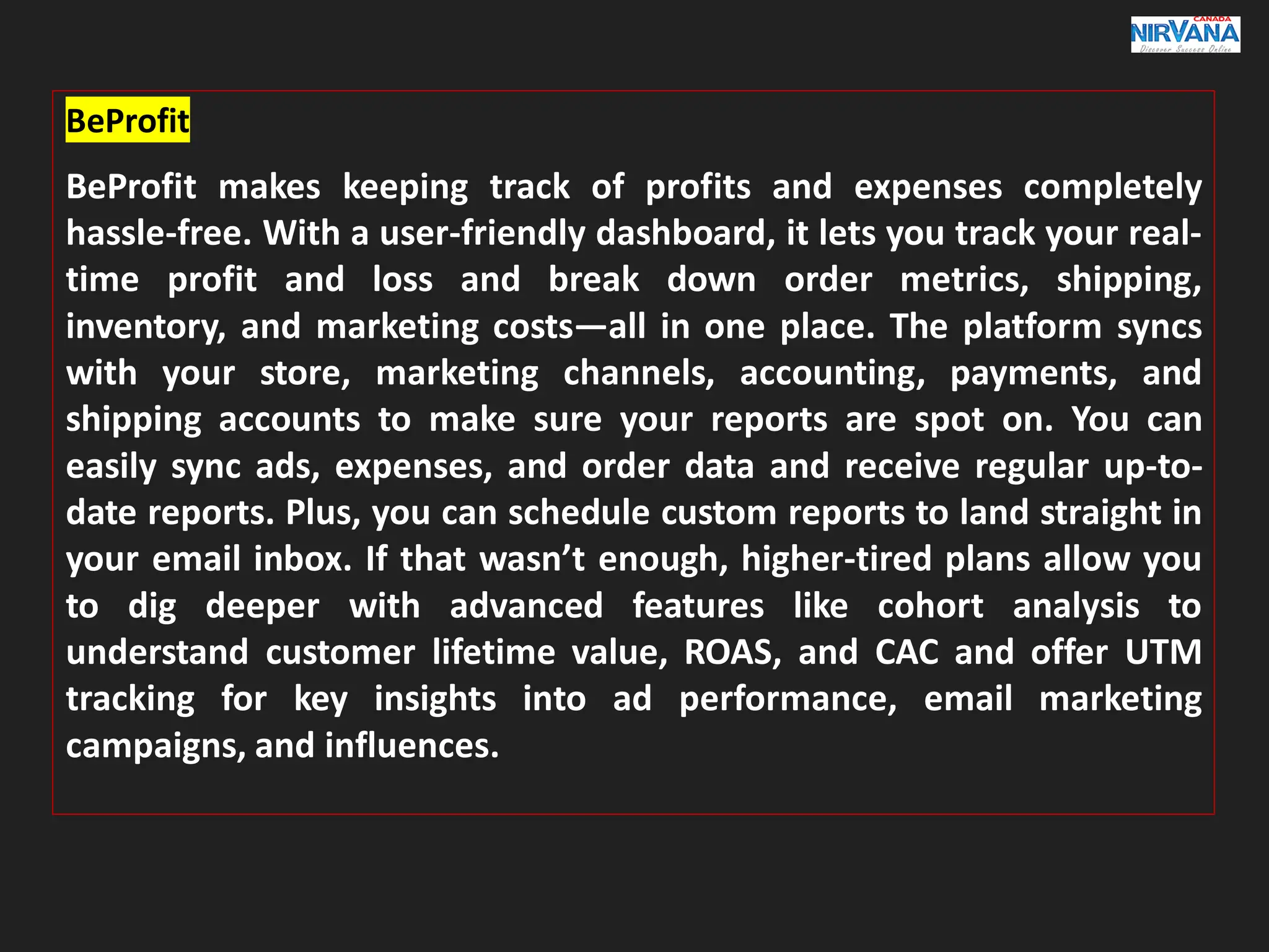 BeProfit
BeProfit makes keeping track of profits and expenses completely
hassle-free. With a user-friendly dashboard, it lets you track your real-
time profit and loss and break down order metrics, shipping,
inventory, and marketing costs—all in one place. The platform syncs
with your store, marketing channels, accounting, payments, and
shipping accounts to make sure your reports are spot on. You can
easily sync ads, expenses, and order data and receive regular up-to-
date reports. Plus, you can schedule custom reports to land straight in
your email inbox. If that wasn’t enough, higher-tired plans allow you
to dig deeper with advanced features like cohort analysis to
understand customer lifetime value, ROAS, and CAC and offer UTM
tracking for key insights into ad performance, email marketing
campaigns, and influences.
 