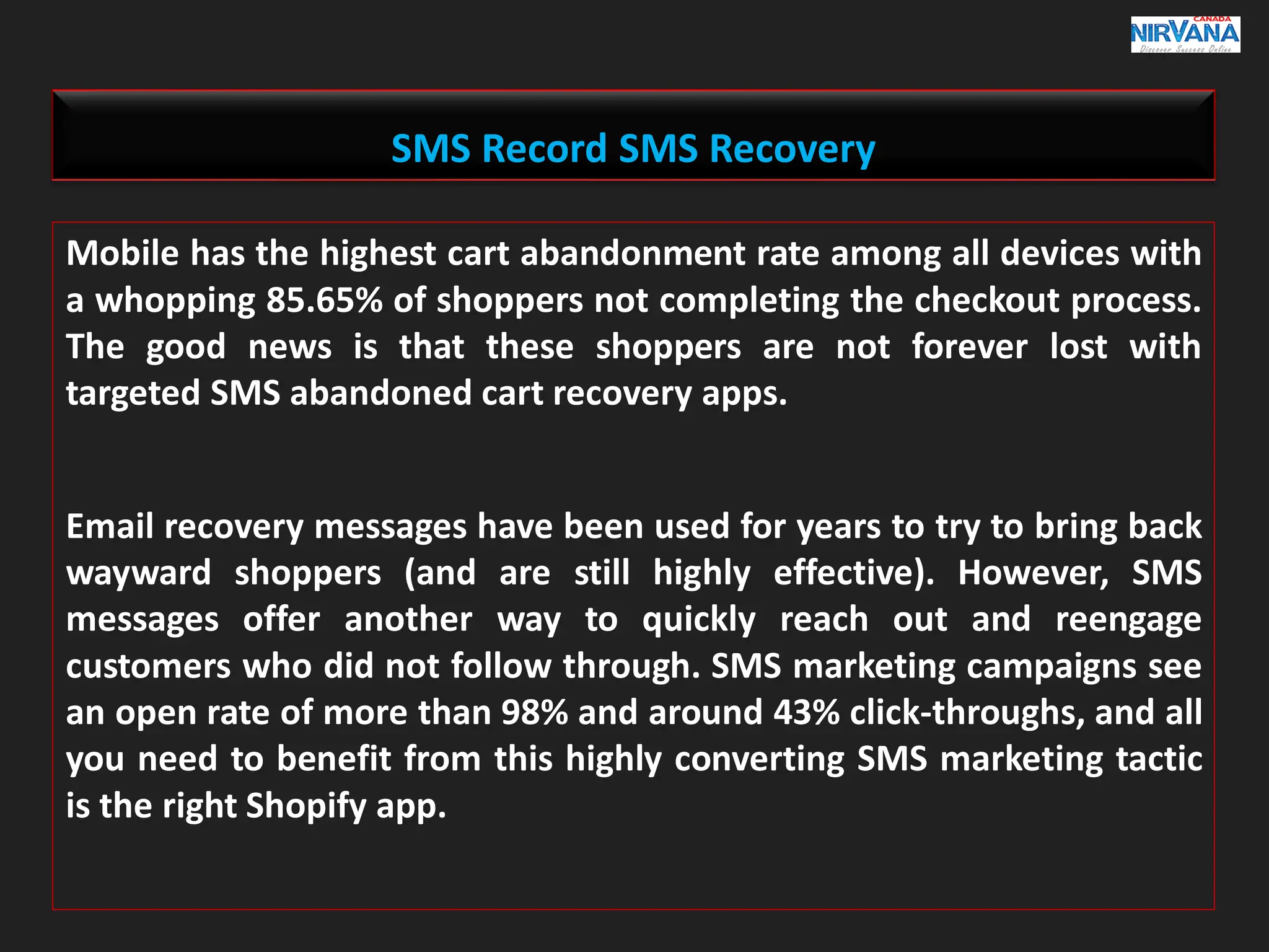 Mobile has the highest cart abandonment rate among all devices with
a whopping 85.65% of shoppers not completing the checkout process.
The good news is that these shoppers are not forever lost with
targeted SMS abandoned cart recovery apps.
Email recovery messages have been used for years to try to bring back
wayward shoppers (and are still highly effective). However, SMS
messages offer another way to quickly reach out and reengage
customers who did not follow through. SMS marketing campaigns see
an open rate of more than 98% and around 43% click-throughs, and all
you need to benefit from this highly converting SMS marketing tactic
is the right Shopify app.
SMS Record SMS Recovery
 