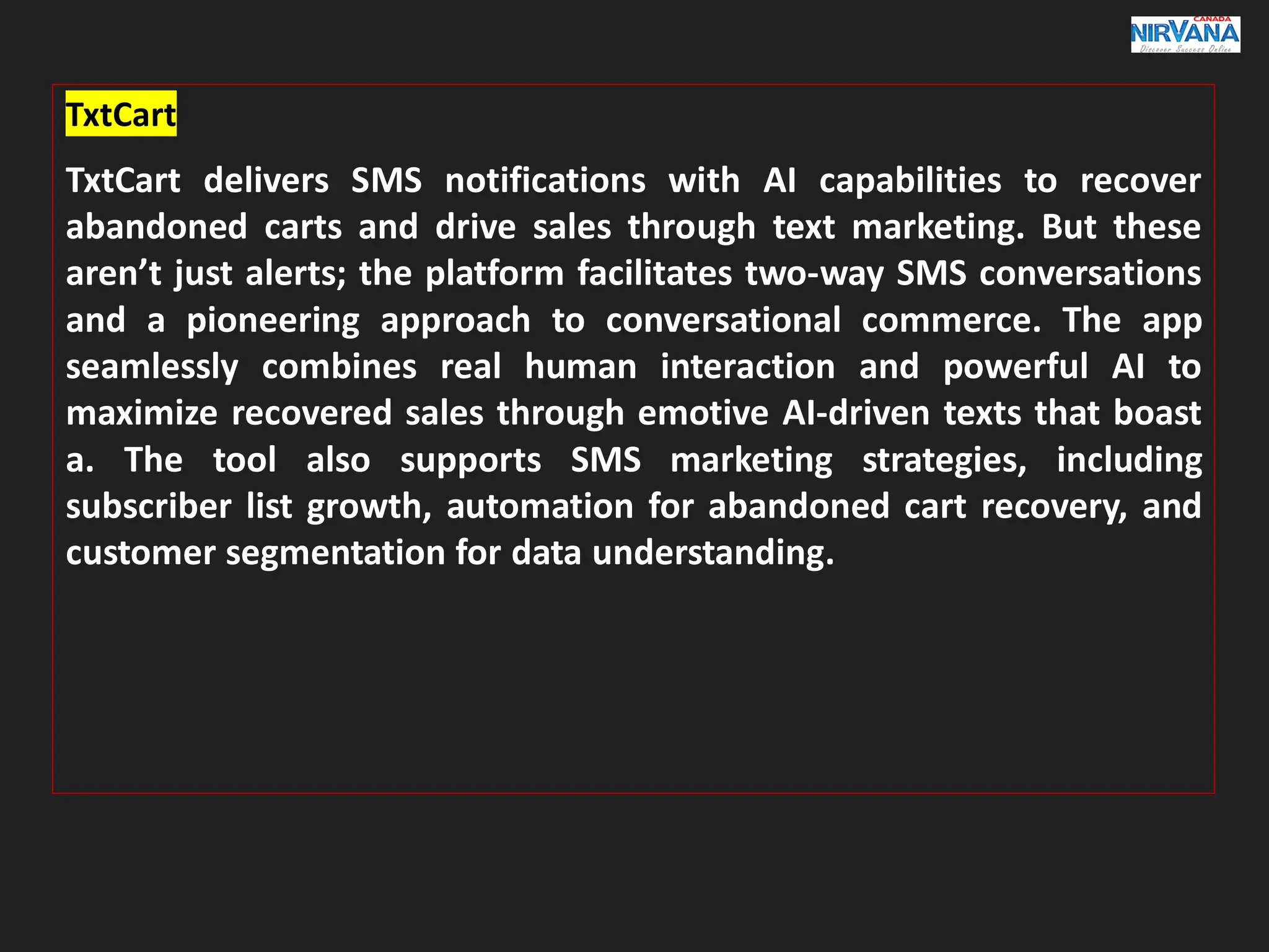 TxtCart
TxtCart delivers SMS notifications with AI capabilities to recover
abandoned carts and drive sales through text marketing. But these
aren’t just alerts; the platform facilitates two-way SMS conversations
and a pioneering approach to conversational commerce. The app
seamlessly combines real human interaction and powerful AI to
maximize recovered sales through emotive AI-driven texts that boast
a. The tool also supports SMS marketing strategies, including
subscriber list growth, automation for abandoned cart recovery, and
customer segmentation for data understanding.
 
