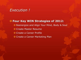 Execution !

 Four Key WIN Strategies of 2012:
   Reenergize and Align Your Mind, Body & Soul
   Create Master Resume
   Create a Career Profile
   Create a Career Marketing Plan
 