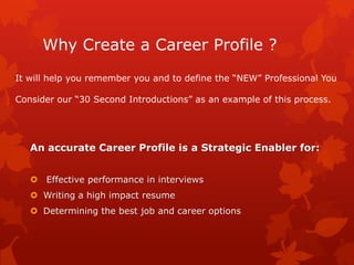 Why Create a Career Profile ?
It will help you remember you and to define the “NEW” Professional You

Consider our “30 Second Introductions” as an example of this process.




   An accurate Career Profile is a Strategic Enabler for:


    Effective performance in interviews
    Writing a high impact resume
    Determining the best job and career options
 