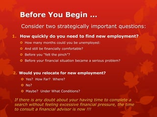 Before You Begin …
    Consider two strategically important questions:
1. How quickly do you need to find new employment?
    How many months could you be unemployed:
    And still be financially comfortable?
    Before you “felt the pinch”?
    Before your financial situation became a serious problem?


2. Would you relocate for new employment?
     Yes? How Far? Where?
     No?
     Maybe? Under What Conditions?

 If there is any doubt about your having time to complete a
 search without feeling excessive financial pressure, the time
 to consult a financial advisor is now !!!
 