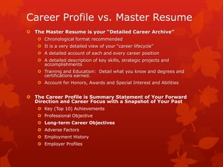Career Profile vs. Master Resume
 The Master Resume is your “Detailed Career Archive”
    Chronological format recommended
    It is a very detailed view of your “career lifecycle”
    A detailed account of each and every career position
    A detailed description of key skills, strategic projects and
     accomplishments
    Training and Education: Detail what you know and degrees and
     certifications earned.
    Account for Honors, Awards and Special Interest and Abilities


 The Career Profile is Summary Statement of Your Forward
  Direction and Career Focus with a Snapshot of Your Past
    Key (Top 10) Achievements
    Professional Objective
    Long-term Career Objectives
    Adverse Factors
    Employment History
    Employer Profiles
 