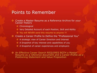 Points to Remember
 Create a Master Resume as a Reference Archive for your
  Career History
     Chronological
     Very Detailed Account of each Position, Skill and Ability
     You will NEVER send this resume to anyone !!!
 Create a Career Profile to Define the “Professional You”
     A strategic view of Career Direction and Interest
     A Snapshot of key interest and capabilities of you
     A Snapshot of career experiences and employers


 An Effective Career Search REQUIRES BOTH a Master
  Resume as a reference document and a Career Profile as a
  Positioning Statement and Value Proposition
 