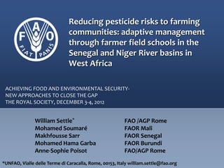 Reducing pesticide risks to farming
communities: adaptive management
through farmer field schools in the
Senegal and Niger River basins in
West Africa
William Settle* FAO /AGP Rome
Mohamed Soumaré FAOR Mali
Makhfousse Sarr FAOR Senegal
Mohamed Hama Garba FAOR Burundi
Anne-Sophie Poisot FAO/AGP Rome
ACHIEVING FOOD AND ENVIRONMENTAL SECURITY-
NEW APPROACHES TO CLOSE THE GAP
THE ROYAL SOCIETY, DECEMBER 3-4, 2012
*UNFAO, Vialle delle Terme di Caracalla, Rome, 00153, Italy william.settle@fao.org
 