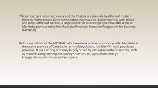 The nation has a robust economy and the lifestyle is extremely healthy and modern
there in. When people arrive in the nation they have an idea where they wish to live
and work. In the last decade, a large number of business people moved to settle in
Manitoba province using the Manitoba Provincial Nominee Programme for Business
(MPNP-B).
Before we talk about the MPNP-B, let’s take a look on the province’s profile! Manitoba is
the prairie province of Canada. In terms of population, it is the fifth most populated
province. It has a strong economy largely driven by natural and other resources, such
as manufacturing, mining, technology, tourism, oil, agriculture, energy,
transportation, education and aerospace.
 