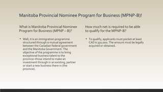 Manitoba Provincial Nominee Program for Business (MPNP-B)!
What is Manitoba Provincial Nominee
Program for Business (MPNP – B)?
 Well, it is an immigration programme
structured through a mutual agreement
between the Canadian federal government
and the Manitoba Government. The
objective of the programme is to bring
exceptional business talent to the
province–those intend to make an
investment through in an existing, partner
or start a new business there in (the
province).
How much net is required to be able
to qualify for the MPNP-B?
 To qualify, applicants must pocket at least
CAD $ 350,000. The amount must be legally
acquired or obtained.
 