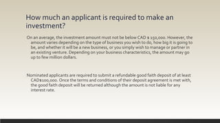 How much an applicant is required to make an
investment?
On an average, the investment amount must not be below CAD $ 150,000. However, the
amount varies depending on the type of business you wish to do, how big it is going to
be, and whether it will be a new business, or you simply wish to manage or partner in
an existing venture. Depending on your business characteristics, the amount may go
up to few million dollars.
Nominated applicants are required to submit a refundable good faith deposit of at least
CAD$100,000. Once the terms and conditions of their deposit agreement is met with,
the good faith deposit will be returned although the amount is not liable for any
interest rate.
 