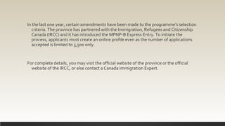In the last one year, certain amendments have been made to the programme’s selection
criteria. The province has partnered with the Immigration, Refugees and Citizenship
Canada (IRCC) and it has introduced the MPNP-B Express Entry. To initiate the
process, applicants must create an online profile even as the number of applications
accepted is limited to 5,500 only.
For complete details, you may visit the official website of the province or the official
website of the IRCC, or else contact a Canada Immigration Expert.
 
