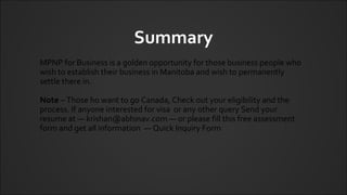Summary
MPNP for Business is a golden opportunity for those business people who
wish to establish their business in Manitoba and wish to permanently
settle there in.
Note – Those ho want to go Canada, Check out your eligibility and the
process. If anyone interested for visa or any other query Send your
resume at — krishan@abhinav.com — or please fill this free assessment
form and get all information — Quick Inquiry Form
 