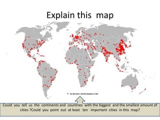 Explain this map




Could you tell us the continents and countries with the biggest and the smallest amount of
         cities ?Could you point out at least ten important cities in this map?
 